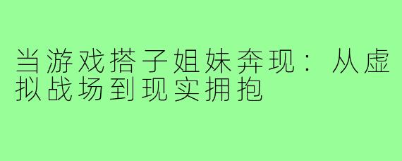 当游戏搭子姐妹奔现：从虚拟战场到现实拥抱