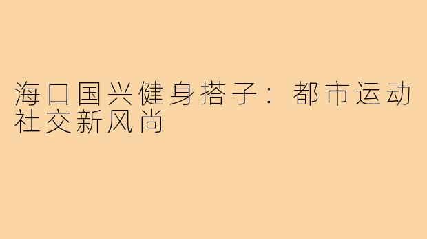 海口国兴健身搭子:都市运动社交新风尚