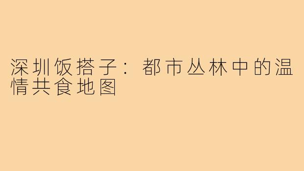 深圳饭搭子:都市丛林中的温情共食地图