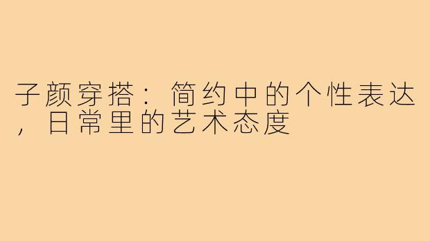 子颜穿搭:简约中的个性表达,日常里的艺术态度
