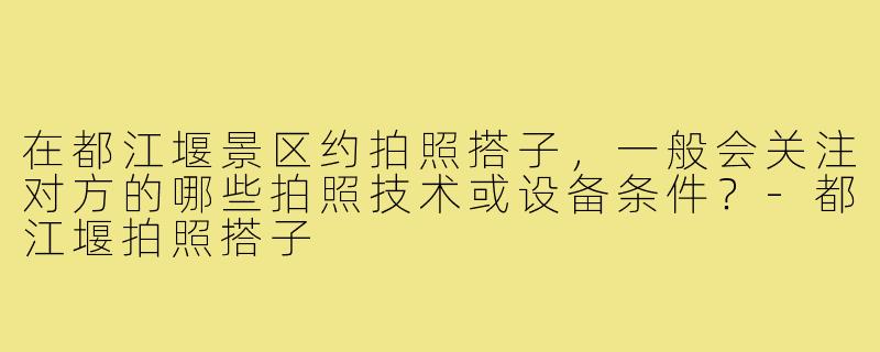 在都江堰景区约拍照搭子，一般会关注对方的哪些拍照技术或设备条件？-都江堰拍照搭子