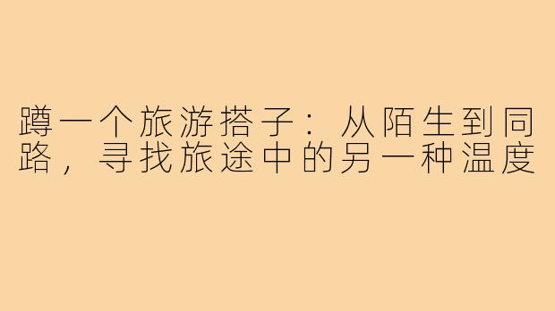蹲一个旅游搭子：从陌生到同路，寻找旅途中的另一种温度