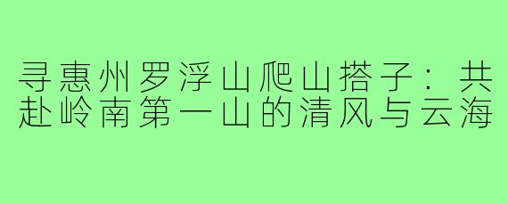 寻惠州罗浮山爬山搭子：共赴岭南第一山的清风与云海