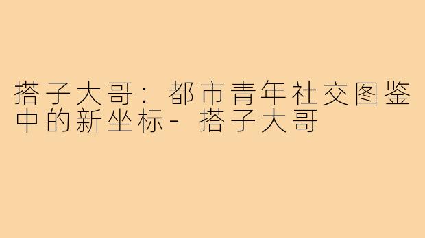 搭子大哥：都市青年社交图鉴中的新坐标-搭子大哥