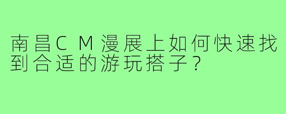 南昌CM漫展上如何快速找到合适的游玩搭子？