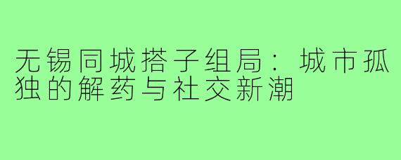 无锡同城搭子组局:城市孤独的解药与社交新潮