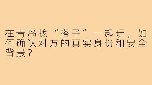 在青岛找“搭子”一起玩，如何确认对方的真实身份和安全背景？
