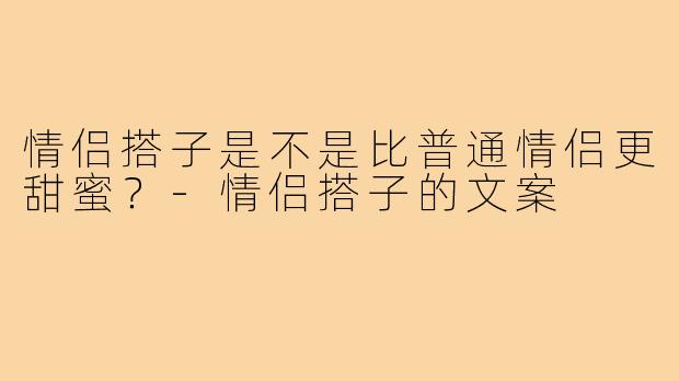 情侣搭子是不是比普通情侣更甜蜜？-情侣搭子的文案