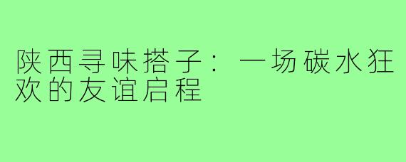 陕西寻味搭子:一场碳水狂欢的友谊启程