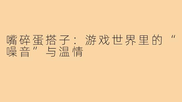 嘴碎蛋搭子：游戏世界里的“噪音”与温情