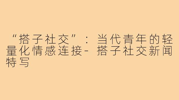 “搭子社交”：当代青年的轻量化情感连接-搭子社交新闻特写