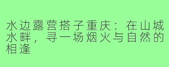 水边露营搭子重庆：在山城水畔，寻一场烟火与自然的相逢