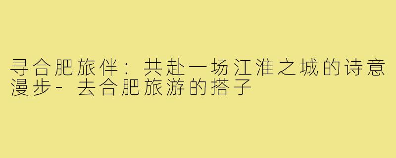 寻合肥旅伴：共赴一场江淮之城的诗意漫步-去合肥旅游的搭子