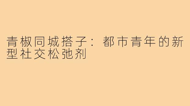 青椒同城搭子：都市青年的新型社交松弛剂