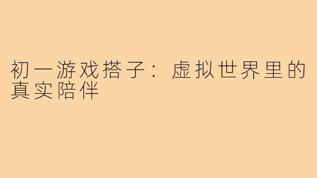 初一游戏搭子：虚拟世界里的真实陪伴