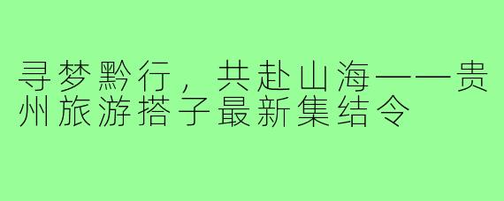 寻梦黔行，共赴山海——贵州旅游搭子最新集结令