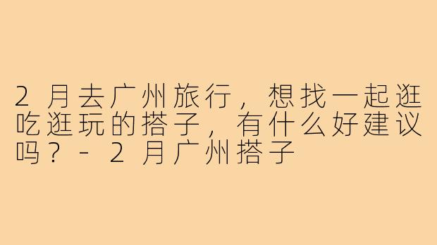 2月去广州旅行，想找一起逛吃逛玩的搭子，有什么好建议吗？-2月广州搭子