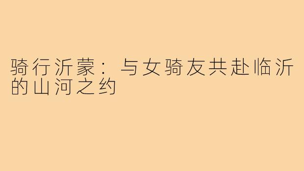 骑行沂蒙:与女骑友共赴临沂的山河之约