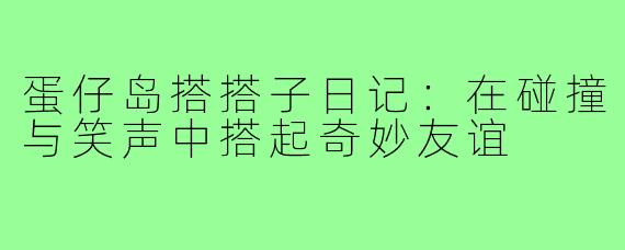 蛋仔岛搭搭子日记：在碰撞与笑声中搭起奇妙友谊