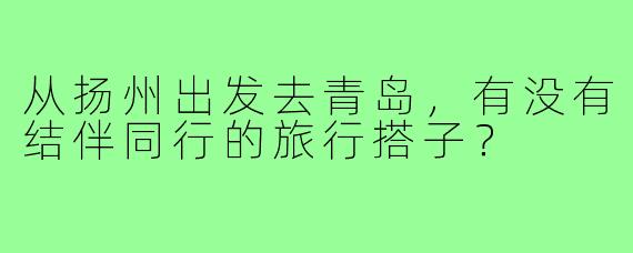 从扬州出发去青岛，有没有结伴同行的旅行搭子？