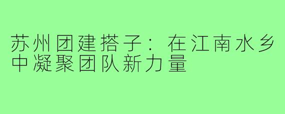 苏州团建搭子：在江南水乡中凝聚团队新力量