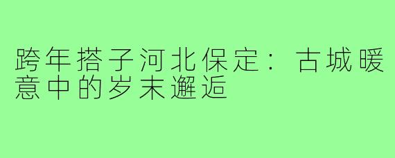 跨年搭子河北保定：古城暖意中的岁末邂逅