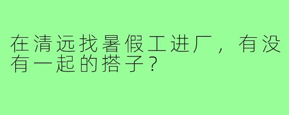 在清远找暑假工进厂，有没有一起的搭子？