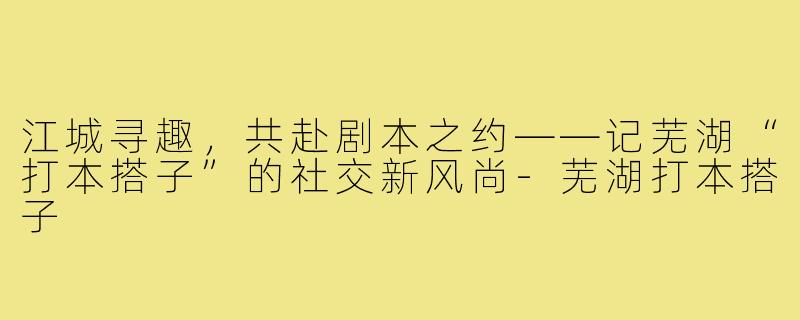 江城寻趣，共赴剧本之约——记芜湖“打本搭子”的社交新风尚-芜湖打本搭子