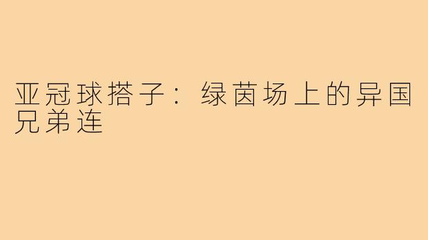 亚冠球搭子:绿茵场上的异国兄弟连