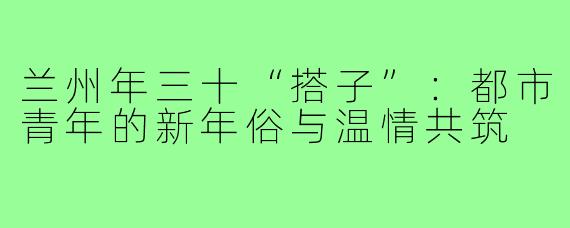 兰州年三十“搭子”：都市青年的新年俗与温情共筑