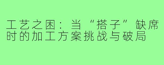 工艺之困：当“搭子”缺席时的加工方案挑战与破局