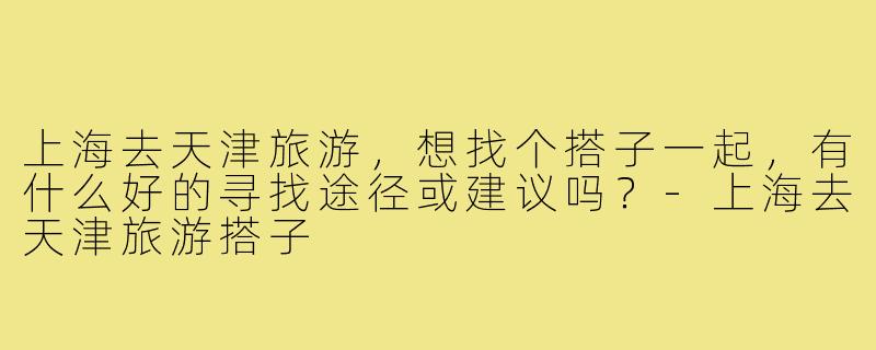 上海去天津旅游，想找个搭子一起，有什么好的寻找途径或建议吗？-上海去天津旅游搭子
