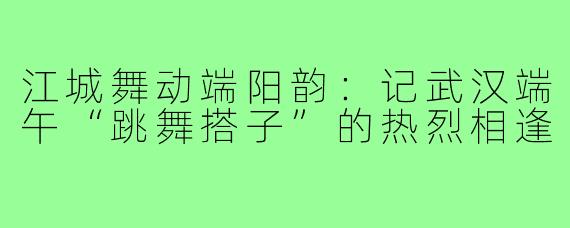 江城舞动端阳韵：记武汉端午“跳舞搭子”的热烈相逢