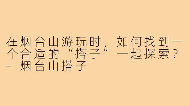 在烟台山游玩时，如何找到一个合适的“搭子”一起探索？-烟台山搭子