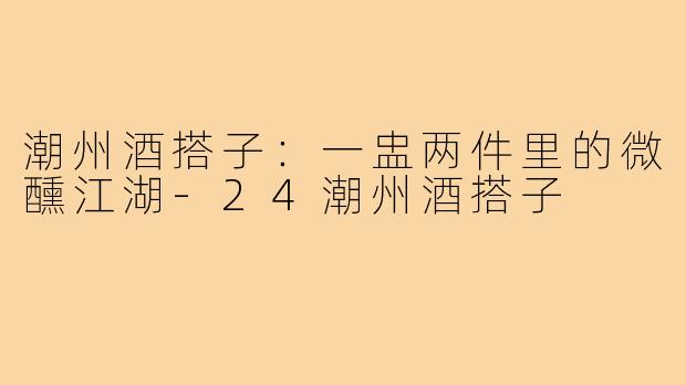 潮州酒搭子：一盅两件里的微醺江湖-24潮州酒搭子