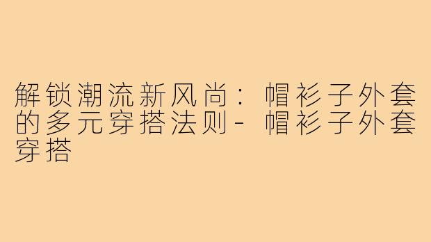 解锁潮流新风尚：帽衫子外套的多元穿搭法则-帽衫子外套穿搭