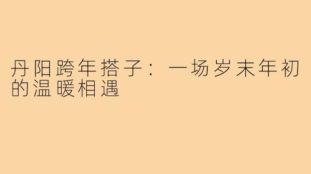 丹阳跨年搭子：一场岁末年初的温暖相遇