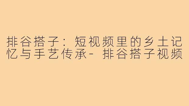 排谷搭子：短视频里的乡土记忆与手艺传承-排谷搭子视频