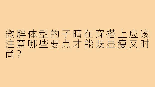 微胖体型的子晴在穿搭上应该注意哪些要点才能既显瘦又时尚?
