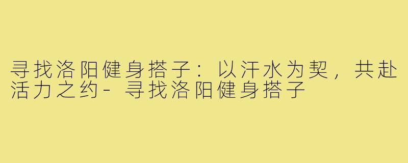 寻找洛阳健身搭子：以汗水为契，共赴活力之约-寻找洛阳健身搭子