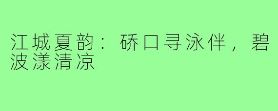 江城夏韵:硚口寻泳伴,碧波漾清凉
