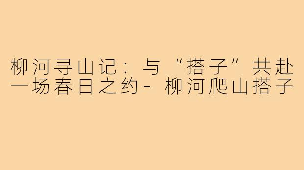 柳河寻山记:与“搭子”共赴一场春日之约-柳河爬山搭子