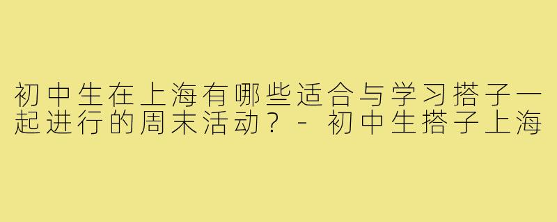 初中生在上海有哪些适合与学习搭子一起进行的周末活动？-初中生搭子上海