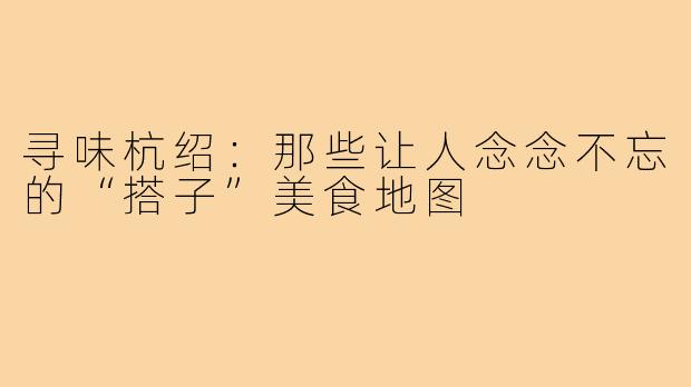寻味杭绍：那些让人念念不忘的“搭子”美食地图
