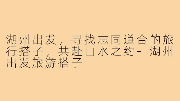 湖州出发，寻找志同道合的旅行搭子，共赴山水之约-湖州出发旅游搭子