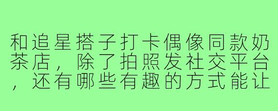 和追星搭子打卡偶像同款奶茶店，除了拍照发社交平台，还有哪些有趣的方式能让这次打卡更有纪念意义？