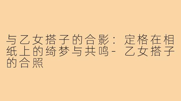 与乙女搭子的合影:定格在相纸上的绮梦与共鸣-乙女搭子的合照