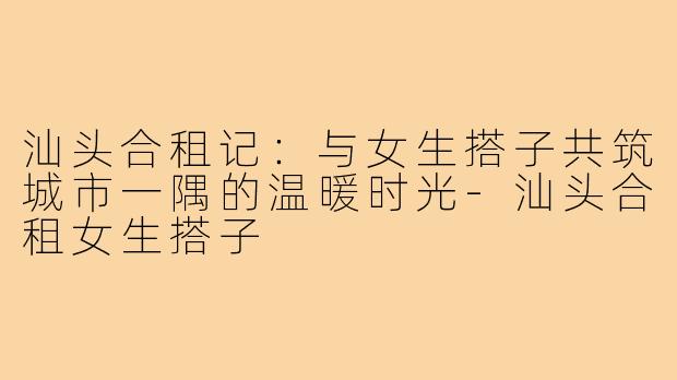 汕头合租记：与女生搭子共筑城市一隅的温暖时光-汕头合租女生搭子