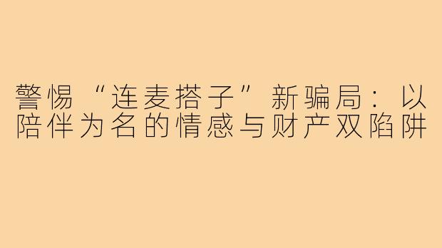 警惕“连麦搭子”新骗局:以陪伴为名的情感与财产双陷阱