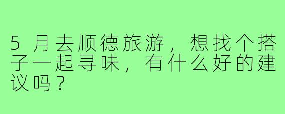 5月去顺德旅游，想找个搭子一起寻味，有什么好的建议吗？